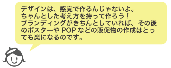 デザインは、感覚で作るんじゃないよ。
ちゃんとした考え方を持って作ろう!
ブランディングがきちんとしていれば、その後のポスターやPOPなどの販促物の作成はとっても楽になるのです。